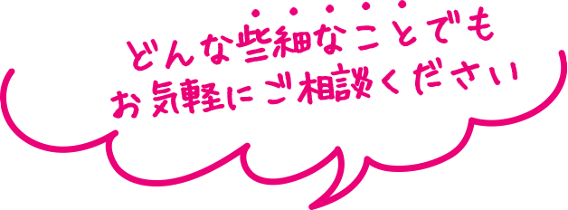 どんな些細なことでもお気軽にご相談ください。